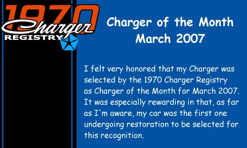 I felt very honored that my Charger was selected by the 1970 Charger Registry as Charger of the Month for March 2007. It was especially rewarding in that, as far as I'm aware, my car was the first one undergoing restoration to be selected for this recognition.